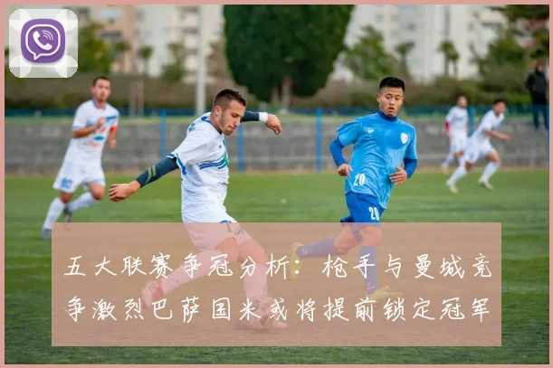 五大联赛争冠分析：枪手与曼城竞争激烈巴萨国米或将提前锁定冠军