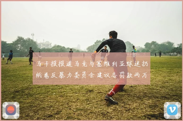 马卡报报道马竞与塞维利亚球迷扔纸卷反暴力委员会建议各罚款两万欧元