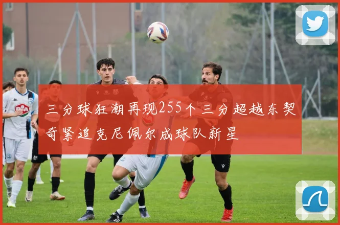 三分球狂潮再现255个三分超越东契奇紧追克尼佩尔成球队新星