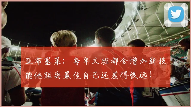 亚布塞莱:每年文班都会增加新技能他距离最佳自己还差得很远!