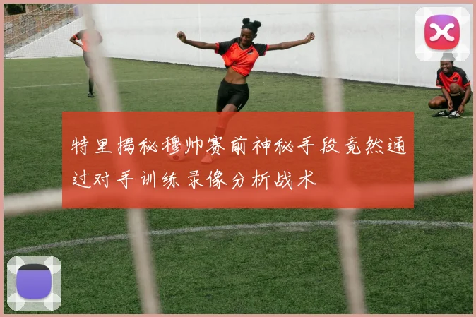 特里揭秘穆帅赛前神秘手段竟然通过对手训练录像分析战术