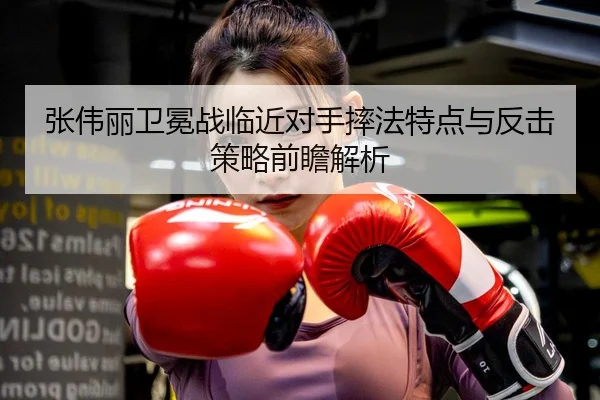 张伟丽卫冕战临近对手摔法特点与反击策略前瞻解析