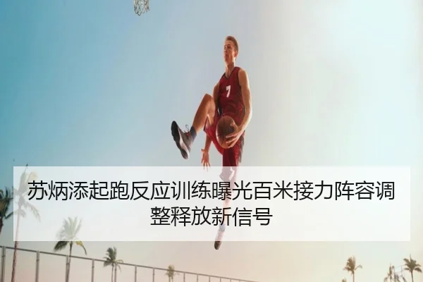 苏炳添起跑反应训练曝光百米接力阵容调整释放新信号
